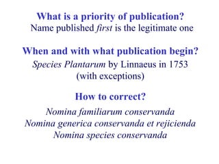 What is a priority of publication?
When and with what publication begin?
Nomina familiarum conservanda
Nomina generica conservanda et rejicienda
Nomina species conservanda
Species Plantarum by Linnaeus in 1753
(with exceptions)
Name published first is the legitimate one
How to correct?
 