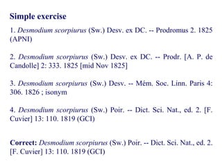 Simple exercise
1. Desmodium scorpiurus (Sw.) Desv. ex DC. -- Prodromus 2. 1825
(APNI)
2. Desmodium scorpiurus (Sw.) Desv. ex DC. -- Prodr. [A. P. de
Candolle] 2: 333. 1825 [mid Nov 1825]
3. Desmodium scorpiurus (Sw.) Desv. -- Mém. Soc. Linn. Paris 4:
306. 1826 ; isonym
4. Desmodium scorpiurus (Sw.) Poir. -- Dict. Sci. Nat., ed. 2. [F.
Cuvier] 13: 110. 1819 (GCI)
Correct: Desmodium scorpiurus (Sw.) Poir. -- Dict. Sci. Nat., ed. 2.
[F. Cuvier] 13: 110. 1819 (GCI)
 