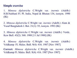Simple exercise
1. Mimosa diplotricha C.Wright var. inermis (Adelb.)
H.B.Naithani Fl. Pl. India, Nepal & Bhutan 134, isonym. 1990
(IK)
2. Mimosa diplotricha C.Wright var. inermis (Adelb.) Alam &
Yusuf Bangladesh J. Bot. 21(1): 55, isonym. 1992 (IK)
3. Mimosa diplotricha C.Wright var. inermis (Adelb.) Verdc.
Kew Bull. 43(2): 360. 1988 [11 Jul 1988] (IK)
4. Mimosa diplotricha C.Wright var. inermis (Adelb.)
Veldkamp Fl. Males. Bull. 9(4): 416. 1987 [Nov 1987]
Correct: Mimosa diplotricha C.Wright var. inermis (Adelb.)
Veldkamp Fl. Males. Bull. 9(4): 416. 1987 [Nov 1987]
 