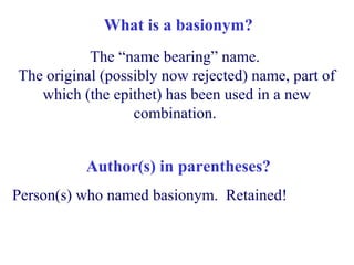 What is a basionym?
The “name bearing” name.
The original (possibly now rejected) name, part of
which (the epithet) has been used in a new
combination.
Person(s) who named basionym. Retained!
Author(s) in parentheses?
 