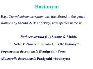 Basionym
E.g., Clerodendrum serratum was transferred to the genus
Rotheca by Steane & Mabberley, new species name is:
Rotheca serrata (L.) Steane & Mabb.
[Note: Volkameria serrata L. is the basionym]
Pogostemon deccanensis (Panigrahi) Press
(Eusteralis deccanensis Panigrahi =basionym)
 