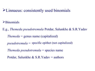 Binomials
E.g., Themeda pseudotremula Potdar, Salunkhe & S.R.Yadav
Themeda = genus name (capitalized)
pseudotremula =
Themeda pseudotremula = species name
Potdar, Salunkhe & S.R.Yadav = authors
Linnaeus: consistently used binomials
specific epithet (not capitalized)
 