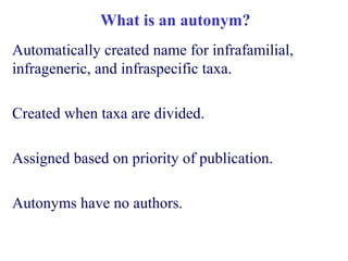 What is an autonym?
Automatically created name for infrafamilial,
infrageneric, and infraspecific taxa.
Created when taxa are divided.
Assigned based on priority of publication.
Autonyms have no authors.
 