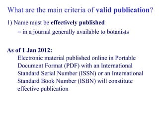 What are the main criteria of valid publication?
1) Name must be effectively published
= in a journal generally available to botanists
As of 1 Jan 2012:
Electronic material published online in Portable
Document Format (PDF) with an International
Standard Serial Number (ISSN) or an International
Standard Book Number (ISBN) will constitute
effective publication
 