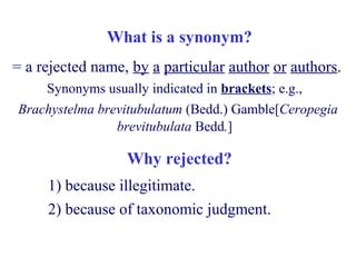 What is a synonym?
= a rejected name, by a particular author or authors.
Synonyms usually indicated in brackets; e.g.,
Brachystelma brevitubulatum (Bedd.) Gamble[Ceropegia
brevitubulata Bedd.]
1) because illegitimate.
2) because of taxonomic judgment.
Why rejected?
 