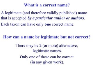 What is a correct name?
A legitimate (and therefore validly published) name
that is accepted by a particular author or authors.
Each taxon can have only one correct name.
How can a name be legitimate but not correct?
There may be 2 (or more) alternative,
legitimate names.
Only one of these can be correct
(in any given work).
 