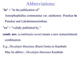 Abbreviations:
"in" = "in the publication of”
Amorphophallus commutatus var. anshiensis Punekar in
Punekar and Lakshminarasimhan.
"ex" = "validly published by.”
comb. nov. (combinatio nova) means a new nomenclatural
combination
E.g., Decalepis khasiana (Kurz) Ionta ex Kambale
May be abbrev.: Decalepis khasiana Kambale
 