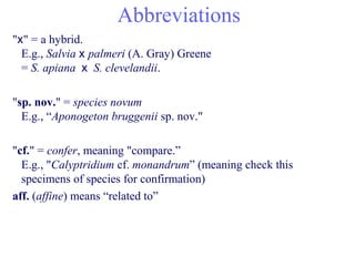 Abbreviations
"x" = a hybrid.
E.g., Salvia x palmeri (A. Gray) Greene
= S. apiana x S. clevelandii.
"sp. nov." = species novum
E.g., “Aponogeton bruggenii sp. nov."
"cf." = confer, meaning "compare.”
E.g., "Calyptridium cf. monandrum” (meaning check this
specimens of species for confirmation)
aff. (affine) means “related to”
 