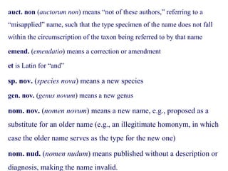 auct. non (auctorum non) means “not of these authors,” referring to a
“misapplied” name, such that the type specimen of the name does not fall
within the circumscription of the taxon being referred to by that name
emend. (emendatio) means a correction or amendment
et is Latin for “and”
sp. nov. (species nova) means a new species
gen. nov. (genus novum) means a new genus
nom. nov. (nomen novum) means a new name, e.g., proposed as a
substitute for an older name (e.g., an illegitimate homonym, in which
case the older name serves as the type for the new one)
nom. nud. (nomen nudum) means published without a description or
diagnosis, making the name invalid.
 