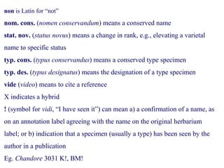 non is Latin for “not”
nom. cons. (nomen conservandum) means a conserved name
stat. nov. (status novus) means a change in rank, e.g., elevating a varietal
name to specific status
typ. cons. (typus conservandus) means a conserved type specimen
typ. des. (typus designatus) means the designation of a type specimen
vide (video) means to cite a reference
X indicates a hybrid
! (symbol for vidi, “I have seen it”) can mean a) a confirmation of a name, as
on an annotation label agreeing with the name on the original herbarium
label; or b) indication that a specimen (usually a type) has been seen by the
author in a publication
Eg. Chandore 3031 K!, BM!
 