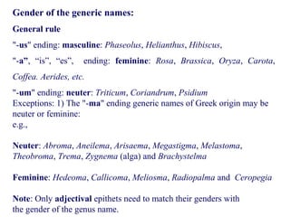 Gender of the generic names:
General rule
"-us" ending: masculine: Phaseolus, Helianthus, Hibiscus,
"-a”, “is”, “es”, ending: feminine: Rosa, Brassica, Oryza, Carota,
Coffea. Aerides, etc.
"-um" ending: neuter: Triticum, Coriandrum, Psidium
Exceptions: 1) The "-ma" ending generic names of Greek origin may be
neuter or feminine:
e.g.,
Neuter: Abroma, Aneilema, Arisaema, Megastigma, Melastoma,
Theobroma, Trema, Zygnema (alga) and Brachystelma
Feminine: Hedeoma, Callicoma, Meliosma, Radiopalma and Ceropegia
Note: Only adjectival epithets need to match their genders with
the gender of the genus name.
 