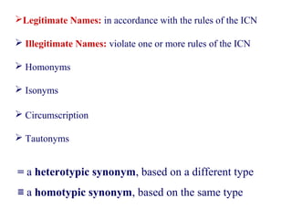 Legitimate Names: in accordance with the rules of the ICN
 Illegitimate Names: violate one or more rules of the ICN
 Homonyms
 Isonyms
 Circumscription
 Tautonyms
= a heterotypic synonym, based on a different type
≡ a homotypic synonym, based on the same type
 
