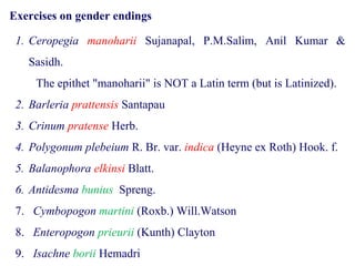 Exercises on gender endings
1. Ceropegia manoharii Sujanapal, P.M.Salim, Anil Kumar &
Sasidh.
The epithet "manoharii" is NOT a Latin term (but is Latinized).
2. Barleria prattensis Santapau
3. Crinum pratense Herb.
4. Polygonum plebeium R. Br. var. indica (Heyne ex Roth) Hook. f.
5. Balanophora elkinsi Blatt.
6. Antidesma bunius Spreng.
7. Cymbopogon martini (Roxb.) Will.Watson
8. Enteropogon prieurii (Kunth) Clayton
9. Isachne borii Hemadri
 