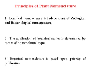Principles of Plant Nomenclature
1) Botanical nomenclature is independent of Zoological
and Bacteriological nomenclature.
2) The application of botanical names is determined by
means of nomenclatural types.
3) Botanical nomenclature is based upon priority of
publication.
 