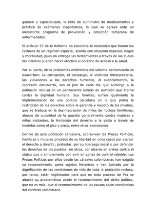 general y especializada, la falta de suministro de medicamentos y
práctica de exámenes diagnósticos, lo cual se agrava ante un
inexistente programa de prevención y detección temprana de
enfermedades.

El artículo 55 de la Reforma no soluciona la necesidad que tienen los
reclusos de un régimen especial, acorde con situación especial, riegos
y morbilidad, pues no entrega las herramientas a través de las cuales
los internos pueden hacer efectivo el derecho de acceso a la salud.

Por su parte, otros problemas endémicos del sistema penitenciario se
exacerban: La corrupción, el cacicazgo, la violencia intracarcelaria,
las violaciones a los derechos humanos, el silenciamiento, la
represión encubierta, son el pan de cada día que sumerge a la
población reclusa en un permanente estado de sumisión que atenta
contra la dignidad humana. Sus familias, sufren igualmente la
implementación de una política carcelaria en la que prima la
restricción de los derechos sobre la garantía y respeto de los mismos,
que se traduce en la desintegración de miles de núcleos familiares,
abusos de autoridad de la guardia generalmente contra mujeres y
niños visitantes, la limitación del derecho a la visita a través de
medidas como el pico y placa, entre otras expresiones.

Dentro de esta población carcelaria, sobreviven los Presos Políticos,
hombres y mujeres privados de su libertad en unos casos por ejercer
el derecho a disentir, protestar, por su liderazgo social o por defender
los derechos de los pueblos; en otros, por alzarse en armas contra el
status quo o simplemente por vivir en zonas de control rebelde. Los
Presos Políticos por años desde las cárceles colombianas han exigido
su reconocimiento como sujetos históricos y han luchado por la
dignificación de las condiciones de vida de toda la población reclusa,
por tanto, están legitimados para que en todo proceso de Paz se
aborde su problemática desde el reconocimiento del delito político,
que no es más, que el reconocimiento de las causas socio-económicas
del conflicto colombiano.
 