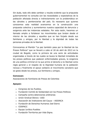 Sin duda, todo ello debe cambiar y resulta evidente que la propuesta
gubernamental no consulta con las necesidades y expectativas de la
población afectada directa e indirectamente con la problemática en
las cárceles y penitenciarías del país. Es necesario que quienes
conocemos     esta   realidad    avancemos     en   la   construcción   una
propuesta colectiva y aumentemos nuestra capacidad de denuncia y
exigencia ante las instancias estatales. Por esta razón, hacemos un
llamado amplio a fortalecer los movimientos que brotan desde el
interior de las cárceles y aquellos que se han forjado desde sus
familiares y amigos, por la libertad y la dignidad de todas las
personas privadas de la libertad.

Convocamos al Plantón “La paz también pasa por la libertad de los
Presos Políticos” que se llevará a cabo el 18 de abril de 2013 en la
ciudad de Bogotá, como la primera de una serie de actividades
organizadas a través de las cuales se busca la libertad inmediata de
los presos políticos que padecen enfermedades graves, la exigencia
de una política criminal en la que prime el derecho a la libertad como
regla general y el respeto de la Dignidad humana de la población
reclusa y finalmente el apoyo solidario al movimiento carcelario que
se gesta desde los presos, sus familiares y amigos.

Convocan:
Asociaciones de Familiares de Presos de Colombia

Apoyan:

      Congreso de los Pueblos.
      Fundación Comité de Solidaridad con los Presos Políticos
      Campaña contra detenciones arbitrarias
      Unión Sindical Obrera –USO
      Asociación de Institutores del Cauca – ASOINCA
      Fundación de Derechos Humanos Joel Sierra
      COSPACC
      Equipo Jurídico Pueblos
      Fundación Territorios por Vida Digna.
 