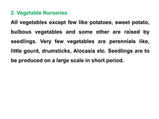 2. Vegetable Nurseries
All vegetables except few like potatoes, sweet potato,
bulbous vegetables and some other are raised by
seedlings. Very few vegetables are perennials like,
little gourd, drumsticks, Alocasia etc. Seedlings are to
be produced on a large scale in short period.
 