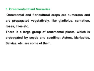 3. Ornamental Plant Nurseries
Ornamental and floricultural crops are numerous and
are propagated vegetatively, like gladiolus, carnation,
roses, lilies etc.
There is a large group of ornamental plants, which is
propagated by seeds and seedling; Asters, Marigolds,
Salvias, etc. are some of them.
 