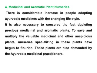 4. Medicinal and Aromatic Plant Nurseries
There is considerable increase in people adopting
ayurvedic medicines with the changing life style.
It is also necessary to conserve the fast depleting
precious medicinal and aromatic plants. To save and
multiply the valuable medicinal and other auspicious
plants, nurseries specializing in these plants have
begun to flourish. These plants are also demanded by
the Ayurvedic medicinal practitioners.
 