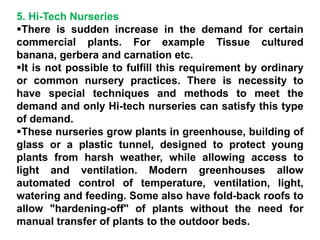 5. Hi-Tech Nurseries
There is sudden increase in the demand for certain
commercial plants. For example Tissue cultured
banana, gerbera and carnation etc.
It is not possible to fulfill this requirement by ordinary
or common nursery practices. There is necessity to
have special techniques and methods to meet the
demand and only Hi-tech nurseries can satisfy this type
of demand.
These nurseries grow plants in greenhouse, building of
glass or a plastic tunnel, designed to protect young
plants from harsh weather, while allowing access to
light and ventilation. Modern greenhouses allow
automated control of temperature, ventilation, light,
watering and feeding. Some also have fold-back roofs to
allow "hardening-off" of plants without the need for
manual transfer of plants to the outdoor beds.
 