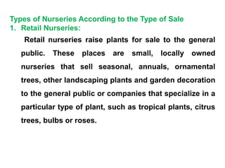 Types of Nurseries According to the Type of Sale
1. Retail Nurseries:
Retail nurseries raise plants for sale to the general
public. These places are small, locally owned
nurseries that sell seasonal, annuals, ornamental
trees, other landscaping plants and garden decoration
to the general public or companies that specialize in a
particular type of plant, such as tropical plants, citrus
trees, bulbs or roses.
 