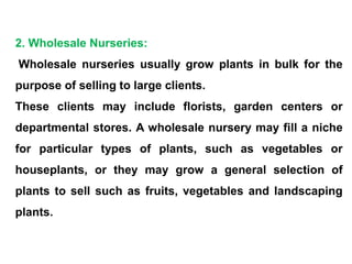 2. Wholesale Nurseries:
Wholesale nurseries usually grow plants in bulk for the
purpose of selling to large clients.
These clients may include florists, garden centers or
departmental stores. A wholesale nursery may fill a niche
for particular types of plants, such as vegetables or
houseplants, or they may grow a general selection of
plants to sell such as fruits, vegetables and landscaping
plants.
 