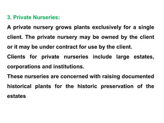 3. Private Nurseries:
A private nursery grows plants exclusively for a single
client. The private nursery may be owned by the client
or it may be under contract for use by the client.
Clients for private nurseries include large estates,
corporations and institutions.
These nurseries are concerned with raising documented
historical plants for the historic preservation of the
estates
 