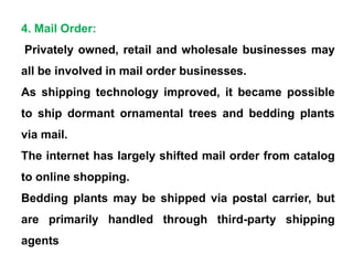 4. Mail Order:
Privately owned, retail and wholesale businesses may
all be involved in mail order businesses.
As shipping technology improved, it became possible
to ship dormant ornamental trees and bedding plants
via mail.
The internet has largely shifted mail order from catalog
to online shopping.
Bedding plants may be shipped via postal carrier, but
are primarily handled through third-party shipping
agents
 