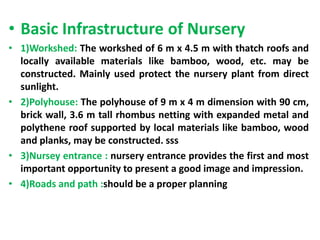 • Basic Infrastructure of Nursery
• 1)Workshed: The workshed of 6 m x 4.5 m with thatch roofs and
locally available materials like bamboo, wood, etc. may be
constructed. Mainly used protect the nursery plant from direct
sunlight.
• 2)Polyhouse: The polyhouse of 9 m x 4 m dimension with 90 cm,
brick wall, 3.6 m tall rhombus netting with expanded metal and
polythene roof supported by local materials like bamboo, wood
and planks, may be constructed. sss
• 3)Nursey entrance : nursery entrance provides the first and most
important opportunity to present a good image and impression.
• 4)Roads and path :should be a proper planning
 