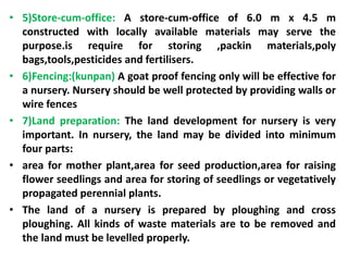 • 5)Store-cum-office: A store-cum-office of 6.0 m x 4.5 m
constructed with locally available materials may serve the
purpose.is require for storing ,packin materials,poly
bags,tools,pesticides and fertilisers.
• 6)Fencing:(kunpan) A goat proof fencing only will be effective for
a nursery. Nursery should be well protected by providing walls or
wire fences
• 7)Land preparation: The land development for nursery is very
important. In nursery, the land may be divided into minimum
four parts:
• area for mother plant,area for seed production,area for raising
flower seedlings and area for storing of seedlings or vegetatively
propagated perennial plants.
• The land of a nursery is prepared by ploughing and cross
ploughing. All kinds of waste materials are to be removed and
the land must be levelled properly.
 