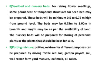 • 8)Seedbed and nursery beds: For raising flower seedlings,
some permanent or temporary structures for seed bed may
be prepared. These beds will be minimum 0.5 to 0.75 m high
from ground level. The beds may be 0.75m to 1.00m in
breadth and length may be as per the availability of land.
The nursery beds will be prepared for storing of perennial
plants or the plants that should be kept for sale.
• 9)Potting mixture: potting mixture for different purposes can
be prepared by mixing fertile red soil, garden poyata soil,
well rotten farm yard manure, leaf mold, oil cakes.
 
