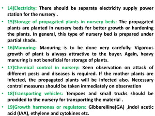 • 14)Electricity: There should be separate electricity supply power
station for the nursery .
• 15)Storage of propagated plants in nursery beds: The propagated
plants are planted in nursery beds for better growth or hardening
the plants. In general, this type of nursery bed is prepared under
partial shade.
• 16)Manuring: Manuring is to be done very carefully. Vigorous
growth of plant is always attractive to the buyer. Again, heavy
manuring is not beneficial for storage of plants.
• 17)Chemical control in nursery: Keen observation on attack of
different pests and diseases is required. If the mother plants are
infected, the propagated plants will be infected also. Necessary
control measures should be taken immediately on observation
• 18)Transporting vehicles: Tempoes and small trucks should be
provided to the nursery for transporting the material .
• 19)Growth harmones or regulators: Gibberelline(GA) ,indol acetic
acid (IAA), ethylene and cytokines etc.
 