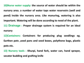 10)Nurse water supply: the source of water should be within the
nursery area. a number of water taps water reservoirs (well and
pond) inside the nursery area. Like manuring, watering is also
important. Watering will be done according to need of the plant.
11) Drainage : Proper drainage system is required for an ideal
nursery
12)Containers: Containers for producing plug seedlings eg.
Earthen pots ,seed pans and seed boxes, polythene bags, plastic
pots etc.
13) Nursery tools : Khurpi, hand fork, water can, hand sprayer,
secator budding and grafting knife
 
