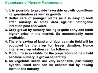 Advantages of Nursery Management
1. It is possible to provide favorable growth conditions
i.e. germination as well as growth
2. Better care of younger plants as it is easy to look
after nursery in small area against pathogenic
infection pest and weed.
3. Crop grown by nursery raising is quite early and fetch
higher price in the market. So economically more
profitable.
4. There is saving of land and labor as main field will be
occupied by the crop for lesser duration. Hence
intensive crop rotation can be followed.
5. More time is available for the preparation of main field
because nursery is grown separately.
6. As vegetable seeds are very expensive, particularly
hybrids, seed cost can be economized by sowing
them in the nursery
 