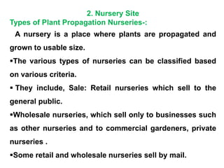 2. Nursery Site
Types of Plant Propagation Nurseries-:
 A nursery is a place where plants are propagated and
grown to usable size.
The various types of nurseries can be classified based
on various criteria.
 They include, Sale: Retail nurseries which sell to the
general public.
Wholesale nurseries, which sell only to businesses such
as other nurseries and to commercial gardeners, private
nurseries .
Some retail and wholesale nurseries sell by mail.
 