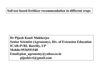 Soil test based fertilizer recommendation in different crops
Dr Pijush Kanti Mukherjee
Senior Scientist (Agronomy), Div. of Extension Education
ICAR-IVRI, Bareilly, UP
Mobile:9536551548
Email:pkm_agronomy@yahoo.co.in
pijushivri@gmail.com
 