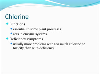 Chlorine
Functions
essential to some plant processes
acts in enzyme systems
Deficiency symptoms
usually more problems with too much chlorine or
toxicity than with deficiency
 