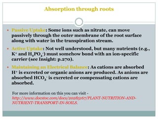 Absorption through roots
 Passive Uptake: Some ions such as nitrate, can move
passively through the outer membrane of the root surface
along with water in the transpiration stream.
 Active Uptake: Not well understood, but many nutrients (e.g.,
K+ and H2PO4
-) must somehow bond with an ion-specific
carrier (see Insight: p.270).
 Maintaining an Electrical Balance: As cations are absorbed
H+ is excreted or organic anions are produced. As anions are
absorbed HCO3
- is excreted or compensating cations are
absorbed.
For more information on this you can visit -
http://www.docstoc.com/docs/20285167/PLANT-NUTRITION-AND-
NUTRIENT-TRANSPORT-IN-SOILS.
 