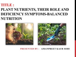 TITLE :
PLANT NUTRIENTS, THEIR ROLE AND
DEFICIENCY SYMPTOMS-BALANCED
NUTRITION
PRESENTED BY : AMANPREET KAUR SOHI
 