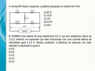 1- (Unisa-SP) Dado o esquema, a potência dissipada no resistor de 6 Ω é: 
a) 50 W 
b) 10 W 
c) 2 W 
d) 0,5 W 
e) zero 
2- (FURRN) Uma bateria de força eletromotriz 6,0 V, que tem resistência interna de 
1,0 Ω, alimenta um aquecedor que está funcionando com uma corrente elétrica de 
intensidade igual a 2,0 A. Nestas condições, a diferença de potencial, em volts, 
aplicada no aquecedor é igual a: 
a) 6,0 
b) 5,0 
c) 4,5 
d) 4,0 
e) 3,0 
 