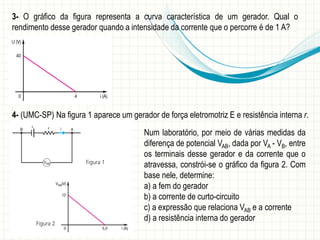 3- O gráfico da figura representa a curva característica de um gerador. Qual o 
rendimento desse gerador quando a intensidade da corrente que o percorre é de 1 A? 
4- (UMC-SP) Na figura 1 aparece um gerador de força eletromotriz E e resistência interna r. 
Num laboratório, por meio de várias medidas da 
diferença de potencial VAB, dada por VA - VB, entre 
os terminais desse gerador e da corrente que o 
atravessa, constrói-se o gráfico da figura 2. Com 
base nele, determine: 
a) a fem do gerador 
b) a corrente de curto-circuito 
c) a expressão que relaciona VAB e a corrente 
d) a resistência interna do gerador 
 