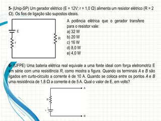 5- (Unip-SP) Um gerador elétrico (E = 12V; r = 1,0 Ω) alimenta um resistor elétrico (R = 2 
Ω). Os fios de ligação são supostos ideais. 
A potência elétrica que o gerador transfere 
para o resistor vale: 
a) 32 W 
b) 20 W 
c) 16 W 
d) 8,0 W 
e) 4,0 W 
6- (UFPE) Uma bateria elétrica real equivale a uma fonte ideal com força eletromotriz E 
em série com uma resistência R, como mostra a figura. Quando os terminais A e B são 
ligados em curto-circuito a corrente é de 10 A. Quando se coloca entre os pontos A e B 
uma resistência de 1,8 Ω a corrente é de 5 A. Qual o valor de E, em volts? 
 