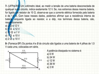 7- (UFPel-RS) Um voltímetro ideal, ao medir a tensão de uma bateria desconectada de 
qualquer outro circuito, indica exatamente 12 V. Se, nos extremos dessa mesma bateria, 
for ligado um resistor de 10 Ω, observa-se que a corrente elétrica fornecida pela bateria 
é de 1,0 A. Com base nesses dados, podemos afirmar que a resistência interna da 
bateria, enquanto ligada ao resistor, e a ddp, nos terminais dessa bateria, são, 
respectivamente: 
a) 2 Ω e 12 V 
b) 1 Ω e 12 V 
c) 10 Ω e 1 V 
d) 1 Ω e 10 V 
e) 2 Ω e 10 V 
8- (Fameca-SP) Os pontos A e B do circuito são ligados a uma bateria de 4 pilhas de 1,5 
V cada uma, colocadas em série. 
A potência dissipada no sistema é: 
a) 6 W 
b) 24 W 
c) 12 W 
d) 36 W 
e) 3 W 
 