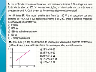 9-Ummotordecorrentecontínuatemumaresistênciainterna5Ωeéligadoaumafontedetensãode100V.Nessascondições,aintensidadedacorrentequeoatravessaéde8A.Qualovalordaforçacontra-eletromotrizdomotor? 
10-(Unimep-SP)Ummotorelétricotemfcemde130Veépercorridoporumacorrentede10A.Seasuaresistênciainternaéde2Ω,entãoapotênciamecânicadesenvolvidapelomotorvale: 
a)1300W 
b)1100W 
c)1280Wtrabalhomecânico. 
d)130W 
e)Omotornãorealiza 
11-(MACK-SP)Addpnosterminaisdeumreceptorvariacomacorrenteconformeográfico.Afcemearesistênciainternadessereceptorsão,respectivamente: 
a)25Ve5,0Ω 
b)22Ve2,0Ω 
c)20Ve1,0Ω 
d)12,5Ve2,5Ω 
e)11Ve1,0Ω  