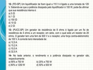 12-(FEI-SP)Umliquidificadordefcemiguala110Véligadoaumatomadade120V.Sabendo-sequeapotênciadissipadapeloliquidificadoré100W,pode-Seafirmarquesuaresistênciainternaé: 
a)5Ω 
b)1Ω 
c)150Ω 
d)10Ω 
e)2Ω 
13-(PUCC-SP)Umgeradorderesistênciade8ohmséligadoporumfioderesistênciade4ohmsaumreceptor,emsérie,comoqualestáumresistorde20ohms.Ogeradortemumafemde500Veoreceptor,umaforçacontra-eletromotrizde100V.Acorrenteteráintensidadede: 
a)12,5A 
b)15,2A 
c)10,0A 
d)32,5A 
14-Notesteanterior,orendimentoeapotênciadissipadanogeradorsão, respectivamente: 
a)90%e750Wb)20%e750W 
c)80%e1250Wd)50%e500W  