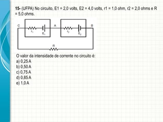 15- (UFPA) No circuito, E1 = 2,0 volts, E2 = 4,0 volts, r1 = 1,0 ohm, r2 = 2,0 ohms e R 
= 5,0 ohms. 
O valor da intensidade de corrente no circuito é: 
a) 0,25 A 
b) 0,50 A 
c) 0,75 A 
d) 0,85 A 
e) 1,0 A 
 