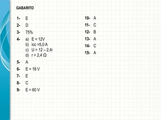 1- 
E 
2- 
D 
3- 
75% 
4- 
a)E = 12V 
b)icc=5,0 A 
c)U = 12 –2,4i 
d)r = 2,4 Ω 
5- 
A 
6- 
E = 18 V 
7- 
E 
8- 
C 
9- 
E = 60 V 
GABARITO 
10- 
A 
11- 
C 
12- 
B 
13- 
A 
14- 
C 
15- 
A  