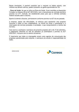 Dessas simulações, é possível constatar que o reajuste na tabela salarial, com
reflexos nas demais rubricas, poderá ocasionar um ganho aproximado de 12%.
- Plano de Saúde: No que se refere ao Plano de Saúde, ficam mantidas as disposições
firmadas na cláusula 28 do ACT 2015/2016, com a manutenção da comissão paritária
prevista no § 9º. Contudo, foi estabelecido prazo para que a referida comissão
elabore estudos sobre o assunto.
Quanto às demais cláusulas, permanecem conforme previsto no ACT do ano passado.
A empresa, apesar das dificuldades, se esforçou para apresentar uma proposta
favorável a todos os seus trabalhadores, no intuito de evitar a paralisação e a
interrupção dos serviços prestados à sociedade, o que comprometeria a receita dos
Correios.
Caso ocorra a aceitação e assinatura da presente proposta até o dia 15 de setembro,
o pagamento referente ao mês de setembro já contemplará o previsto no ACT
2016/2017, inclusive com os valores retroativos.
É importante que todos os empregados atuem como agentes de comunicação das
propostas apresentadas pela empresa. A assinatura do acordo é responsabilidade de
todos.
DERIC/GCOM
 