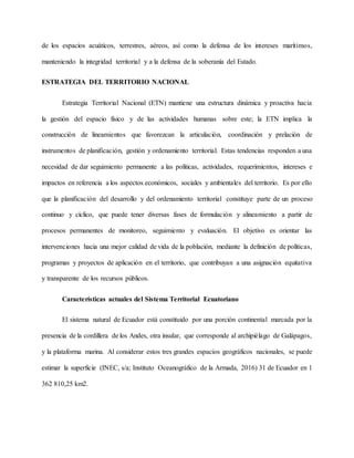 de los espacios acuáticos, terrestres, aéreos, así como la defensa de los intereses marítimos,
manteniendo la integridad territorial y a la defensa de la soberanía del Estado.
ESTRATEGIA DEL TERRITORIO NACIONAL
Estrategia Territorial Nacional (ETN) mantiene una estructura dinámica y proactiva hacia
la gestión del espacio físico y de las actividades humanas sobre este; la ETN implica la
construcción de lineamientos que favorezcan la articulación, coordinación y prelación de
instrumentos de planificación, gestión y ordenamiento territorial. Estas tendencias responden a una
necesidad de dar seguimiento permanente a las políticas, actividades, requerimientos, intereses e
impactos en referencia a los aspectos económicos, sociales y ambientales del territorio. Es por ello
que la planificación del desarrollo y del ordenamiento territorial constituye parte de un proceso
continuo y cíclico, que puede tener diversas fases de formulación y alineamiento a partir de
procesos permanentes de monitoreo, seguimiento y evaluación. El objetivo es orientar las
intervenciones hacia una mejor calidad de vida de la población, mediante la definición de políticas,
programas y proyectos de aplicación en el territorio, que contribuyan a una asignación equitativa
y transparente de los recursos públicos.
Características actuales del Sistema Territorial Ecuatoriano
El sistema natural de Ecuador está constituido por una porción continental marcada por la
presencia de la cordillera de los Andes, otra insular, que corresponde al archipiélago de Galápagos,
y la plataforma marina. Al considerar estos tres grandes espacios geográficos nacionales, se puede
estimar la superficie (INEC, s/a; Instituto Oceanográfico de la Armada, 2016) 31 de Ecuador en 1
362 810,25 km2.
 