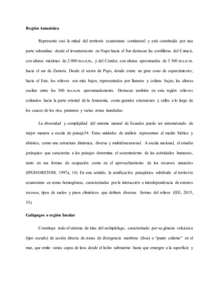 Región Amazónica
Representa casi la mitad del territorio ecuatoriano continental y está constituida por una
parte subandina: desde el levantamiento en Napo hacia el Sur destacan las cordilleras del Cutucú,
con alturas máximas de 2 000 m.s.n.m., y del Cóndor, con alturas aproximadas de 3 300 m.s.n.m.
hacia el sur de Zamora. Desde el sector de Puyo, donde existe un gran cono de esparcimiento,
hacia el Este, los relieves son más bajos, representados por llanuras y colinas bajas; las alturas
oscilan entre los 300 m.s.n.m. aproximadamente. Destacan también en esta región relieves
colinados hacia la parte oriental de la Amazonía, como grandes extensiones y valles a lo largo de
los cauces de los ríos, pantanos y varias zonas inundadas.
La diversidad y complejidad del sistema natural de Ecuador puede ser sistematizado de
mejor manera a escala de paisaje34. Estas unidades de análisis representan al medio biótico y
abiótico, como una estructura dinámica, diversa y multidimensional. A escala nacional, el estudio
jerárquico que caracteriza a los paisajes determina el sostenimiento de las actividades humanas,
tanto en sus formas de ocupación como en el aprovechamiento de los recursos naturales
(IPGH/ORSTOM, 1997a, 14). En este sentido, la zonificación paisajística subdivide al territorio
ecuatoriano en zonas homogéneas, caracterizadas por la interacción e interdependencia de estratos
rocosos, tipos de suelos y pisos climáticos que definen diversas formas del relieve (IEE, 2015,
33).
Galápagos o región Insular
Constituye todo el sistema de islas del archipiélago, caracterizado por su génesis volcánica
(tipo escudo) de acción directa de zonas de divergencia marítima (fosa) o “punto caliente” en el
mar, que emite varias capas de lava desde el lecho submarino hasta que emergen a la superficie y
 